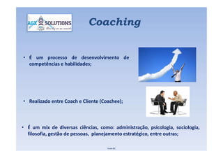 • É um processo de desenvolvimento de
competências e habilidades;
Coaching
• Realizado entre Coach e Cliente (Coachee);
Fonte IBC
• É um mix de diversas ciências, como: administração, psicologia, sociologia,
filosofia, gestão de pessoas, planejamento estratégico, entre outras;
 