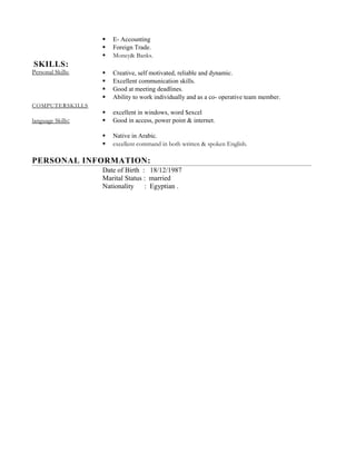  E- Accounting
 Foreign Trade.
 Money& Banks.
SKILLS:
Personal Skills:
COMPUTERSKILLS
language Skills:
 Creative, self motivated, reliable and dynamic.
 Excellent communication skills.
 Good at meeting deadlines.
 Ability to work individually and as a co- operative team member.
 excellent in windows, word $excel
 Good in access, power point & internet.
 Native in Arabic.
 excellent command in both written & spoken English.
PERSONAL INFORMATION:
Date of Birth : 18/12/1987
Marital Status : married
Nationality : Egyptian .
 