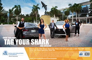 TAG YOUR SHARK
Ethan J. Wall
Shepard Broad Law Center
J.D. 2007
Samantha DeBianchi
Huizenga College of Business
and Entrepreneurship
M.B.A 2008
Mauricio Angee
College of Engineering
and Computing
M.S. 2007
Lagaylia Brown
Abraham S. Fischler
College of Education
M.S 2004
www.nova.edu/alumni/licenseplate
SHOW YOUR PRIDE
RIDE WITH NSU
Lynn Larose
College of Arts, Humanities
and Social Sciences
M.S. 2014
RESTRICTIONS: The $25 gift card is redeemable only towards the purchase of a NEW NSU Shark Specialty License Plate (subject
to verification). This gift card is nonrefundable and is only valid for the initial upgrade to NSU Shark Specialty License Plate (maximum
value of $25, must be submitted within one year of initial upgrade). This gift card is intended to cover a portion of the initial specialty
license plate charge. The NSU Alumni Association is NOT responsible for paying annual renewal fees or any future fees incurred. This
offer is not valid on existing NSU Shark Specialty Plates (including logo updates). This gift card may not be combined with any other
offer. The gift card cannot be replaced if lost or stolen. The gift card is not redeemable for cash.
Switch to an NSU Shark Specialty Plate and we’ll give you a $25 Visa Gift card to
cover the initial specialty plate fee
 