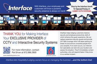 THANK YOU for Making Interface
Your EXCLUSIVE PROVIDER of
CCTV and Interactive Security Systems
®
Interface lets Hospitality/Lodging owners focus on managing the business ...and the bottom line!
For more information, contact
Pat Driver at 972.996.2800
www.interfacesystems.com
With Interface, your employees and
customers will know a powerful
security presence is always on hand!
Stop by the Interface booth
for Special Pricing on
LOBBY CCTV SYSTEMS
Interface helps lodging customers improve
security and employee productivity, both of
which enhance the guest experience. We can
replace expensive security guards and provide
24/7/365 coverage which will deter parking lot
break-ins and remove unwanted people from
your property. If an event occurs, our interven-
tion specialists can look into your location and
assess the situation. They’ll immediately contact
authorities, who will respond faster if they know
it is a verified incident.
preferred vendor
 