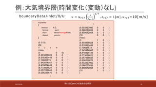 10
例：大気境界層(時間変化（変動）なし)
FoamFile
{
version 4.0;
format ascii;
class vectorAverageField;
object points;
}
(0 0 0)
26(
// u v w
//yMin
(0 0 0)
(5.903836028 0 0 )
(6.518363449 0 0 )
(7.19685673 0 0 )
(7.945974047 0 0 )
(8.419824443 0 0 )
(8.773066621 0 0 )
(9.057236643 0 0 )
(9.296239875 0 0 )
(9.503227992 0 0 )
(9.686250859 0 0 )
(9.850612054 0 0 )
(10 0 0 )
//yMax
(0 1 0 )
(5.903836028 1 0 )
(6.518363449 1 0 )
(7.19685673 1 0 )
(7.945974047 1 0 )
(8.419824443 1 0 )
(8.773066621 1 0 )
(9.057236643 1 0 )
(9.296239875 1 0 )
(9.503227992 1 0 )
(9.686250859 1 0 )
(9.850612054 1 0 )
(10 1 0 )
)
…
…
boundaryData /inlet /0/U 𝑢 = 𝑢$%&
'
'()*
+/-
, 𝑧$%& = 1[m], 𝑢$%& =10[m /s]
第61回OpenCAE勉強会@関⻄2017/10/29
 