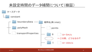 15
ケースデータ
constant
transportProperties
polyMesh
boundaryData 境界名(例:inlet)
points
0
1
U←5m /s
未設定時間のデータ補間について（検証）
U←10m /s
←この間、どうなるの❓
第61回OpenCAE勉強会@関⻄2017/10/29
 