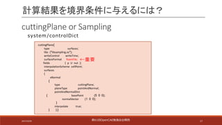 17
cuttingPlane or	Sampling
計算結果を境界条件に与えるには？
cuttingPlane{
type surfaces;
libs ("libsampling.so");
writeControl writeTime;
surfaceFormat foamFile;
fields ( p U nut );
interpolationScheme cellPoint;
surfaces
(
xNormal
{
type cuttingPlane;
planeType pointAndNormal;
pointAndNormalDict
{ basePoint (5 0 0);
normalVector (1 0 0);
}
interpolate true;
} );}
system /controlDict
第61回OpenCAE勉強会@関⻄2017/10/29
←重要
 