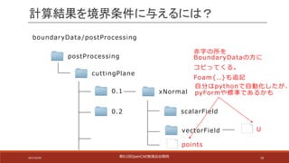18
計算結果を境界条件に与えるには？
boundaryData /postProcessing
postProcessing
cuttingPlane
0.1
0.2
xNormal
scalarField
vectorField
points
U
⾃分はpythonで⾃動化したが、
pyFormや標準であるかも
⾚字の所を
BoundaryDataの⽅に
コピってくる。
Foam{..}も追記
第61回OpenCAE勉強会@関⻄2017/10/29
 