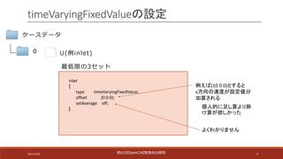 4
timeVaryingFixedValueの設定
ケースデータ
0
inlet
{
type timeVaryingFixedValue;
offset (0	0	0);
setAverage off;
}
U(例inlet)
最低限の3セット
例えば(10	0	0)とすると
x方向の速度が設定値分
加算される
よくわかりません
個人的に足し算より掛
け算が欲しかった
第61回OpenCAE勉強会@関⻄2017/10/29
 