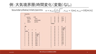9
例：大気境界層(時間変化（変動）なし)
FoamFile
{
version 2.0;
format ascii;
class vectorField;
object points;
}
26
(
// x y z
//yMin
( 0 0 0 )
( 0 0 0.025 )
( 0 0 0.05 )
( 0 0 0.1 )
( 0 0 0.2 )
( 0 0 0.3 )
( 0 0 0.4 )
( 0 0 0.5 )
( 0 0 0.6 )
( 0 0 0.7 )
( 0 0 0.8 )
( 0 0 0.9 )
( 0 0 1 )
//yMax
( 0 1 0 )
( 0 1 0.025 )
( 0 1 0.05 )
( 0 1 0.1 )
( 0 1 0.2 )
( 0 1 0.3 )
( 0 1 0.4 )
( 0 1 0.5 )
( 0 1 0.6 )
( 0 1 0.7 )
( 0 1 0.8 )
( 0 1 0.9 )
( 0 1 1 )
)
…
…
boundaryData /inlet /points 𝑢 = 𝑢$%&
'
'()*
+/-
, 𝑧$%& = 1[m], 𝑢$%& =10[m /s]
第61回OpenCAE勉強会@関⻄2017/10/29
 