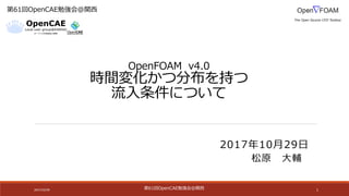 第61回OpenCAE勉強会@関⻄
OpenFOAM v4.0
時間変化かつ分布を持つ
流⼊条件について
2017/10/29 1
第61回OpenCAE勉強会@関⻄
松原 ⼤輔
2017年10⽉29⽇
 