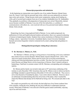 10
Manuscript preparation and submission
In the beginning my manuscripts were typed by one of my student Munawar Ahmad Anees
(now Dr, Anees). Until I had my personal type-writer, which was soon replaced by an electric
type-writer and a printer. Things became much easier: preparation, typing, proof reading etc.,
with a gift of second hand computer from one of my students Salahuddin (now Dr. Salahuddin).
Thus gradually my problems with preparation of manuscript were solved. Meanwhile, internet
access became available in Pakistan, I was one of the first subscribers, so problem of
communications with editors etc., were resolved with use of my personal email address: khan@
kherps. brain.com.pk.
Visitors
Herpetology has been a long neglected field in Pakistan. As my studies progressed, my
publications in Urdu and English attracted students and teachers, there was a general awakening
of interest in herpetological studies. Students from various institutions in Pakistan (Government
College, Lahore; Agriculture University, Faisalabad; Qaid-a-Azam University Islamabad,
Karachi university) frequently visited or contacted me by email, seeking help and guidance in
this field.
Distinguished herpetologists visiting Herp Laboratory
 Dr. Sherman A. Minton, Jr., M.D.
Dr. Sherman A. Minton, serving as visiting professor of microbiology at the newly established
Basic Medical Science Institute Karachi. Minton family stayed in Karachi from 1958 to 1962.
Apart from regular teaching duties, Minton spent his leisure time in traveling around Pakistan,
studying and collecting herpetological specimens as hobby. Thus these four years would inextricable
linked Sherman and Madge Minton with the herpetofauna of Pakistan. Since I started working in
herpetology, I had been in constant contact with Dr. Sherman, corresponding and exchanging
reprints.
Dr. Minton and his family was invited to take part in 25th
anniversary celebrating of the
institute in early December 1984. Sometimes that year Dr. Minton wrote to inform me that he
and Madge intended to spend Christmas (December 23-26) with us in Rabwah. They were to
arrive from Karachi at Faisalabad by plane, I was to drive them to Rabwah. However, due to
an unfortunate misunderstanding about the arrival time of the plane; when I reached the
airport the Mintons had already left for Rabwah by hiring a taxi. We crossed each other in the
way!
The couple was greeted by my wife (wisely she had called one of my former students from
USA currently visiting the town, thinking she may have difficulty to understand American
accent). When back in Rabwah, I was relieved to find the guests seated comfortably, enjoying
cup of tea and local sweets.
 