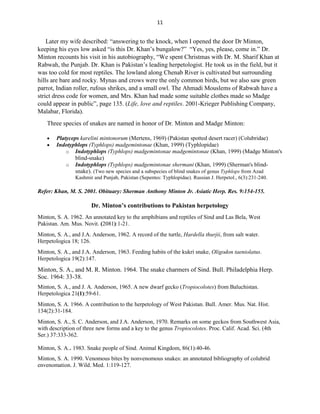 11
Later my wife described: “answering to the knock, when I opened the door Dr Minton,
keeping his eyes low asked “is this Dr. Khan’s bungalow?” “Yes, yes, please, come in.” Dr.
Minton recounts his visit in his autobiography, “We spent Christmas with Dr. M. Sharif Khan at
Rabwah, the Punjab. Dr. Khan is Pakistan’s leading herpetologist. He took us in the field, but it
was too cold for most reptiles. The lowland along Chenab River is cultivated but surrounding
hills are bare and rocky. Mynas and crows were the only common birds, but we also saw green
parrot, Indian roller, rufous shrikes, and a small owl. The Ahmadi Mouslems of Rabwah have a
strict dress code for women, and Mrs. Khan had made some suitable clothes made so Madge
could appear in public”, page 135. (Life, love and reptiles. 2001-Krieger Publishing Company,
Malabar, Florida).
Three species of snakes are named in honor of Dr. Minton and Madge Minton:
 Platyceps karelini mintonorum (Mertens, 1969) (Pakistan spotted desert racer) (Colubridae)
 Indotyphlops (Typhlops) madgemintonae (Khan, 1999) (Typhlopidae)
o Indotyphlops (Typhlops) madgemintonae madgemintonae (Khan, 1999) (Madge Minton's
blind-snake)
o Indotyphlops (Typhlops) madgemintonae shermani (Khan, 1999) (Sherman's blind-
snake). (Two new species and a subspecies of blind snakes of genus Typhlops from Azad
Kashmir and Punjab, Pakistan (Sepentes: Typhlopidae). Russian J. Herpetol., 6(3):231-240.
Refer: Khan, M. S. 2001. Obituary: Sherman Anthony Minton Jr. Asiatic Herp. Res. 9:154-155.
Dr. Minton’s contributions to Pakistan herpetology
Minton, S. A. 1962. An annotated key to the amphibians and reptiles of Sind and Las Bela, West
Pakistan. Am. Mus. Novit. (2081):1-21.
Minton, S. A., and J.A. Anderson, 1962. A record of the turtle, Hardella thurjii, from salt water.
Herpetologica 18; 126.
Minton, S. A., and J.A. Anderson, 1963. Feeding habits of the kukri snake, Oligodon taeniolatus.
Herpetologica 19(2):147.
Minton, S. A., and M. R. Minton. 1964. The snake charmers of Sind. Bull. Philadelphia Herp.
Soc. 1964: 33-38.
Minton, S. A., and J. A. Anderson, 1965. A new dwarf gecko (Tropiocolotes) from Baluchistan.
Herpetologica 21(1):59-61.
Minton, S. A. 1966. A contribution to the herpetology of West Pakistan. Bull. Amer. Mus. Nat. Hist.
134(2):31-184.
Minton, S. A., S. C. Anderson, and J.A. Anderson, 1970. Remarks on some geckos from Southwest Asia,
with description of three new forms and a key to the genus Tropiocolotes. Proc. Calif. Acad. Sci. (4th
Ser.) 37:333-362.
Minton, S. A.. 1983. Snake people of Sind. Animal Kingdom, 86(1):40-46.
Minton, S. A. 1990. Venomous bites by nonvenomous snakes: an annotated bibliography of colubrid
envenomation. J. Wild. Med. 1:119-127.
 