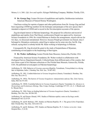 12
Minton, S. A. 2001. Life, love and reptiles. Krieger Publishing Company, Malabar, Florida, USA.
 Dr. George Zug, Curator Division of amphibians and reptiles, Smithsonian institution
American Museum of Natural History Washington.
I had been writing for reprints of papers and other publications from Dr. George Zug and had
been requesting USNM tag numbers for the holotypes and paratypes of the new species that I
intended to deposit in USNM and to record in the first description accounts of the species.
Zug developed interest in Pakistan herpetology. His proposal for collection and record of
amphibians and reptiles from Thal Desert, northwestern Punjab was approved by American
Science Foundation in 1994. He visited Pakistan to finalize the arrangements, stayed with me for
two days, we discussed and planned. However, because Punjab government was biased, since I
belonged to Ahmadyya community, asked Zug to replace me by some one else, but Dr. Zug
refused, saying there is nobody beside Mr. Khan working in herpetology in Pakistan.
Consequently Dr. Zug diverted the grant to the study of herpetofauna of Myanmar,
contributing several papers to the herpetology of that region.
 Dr. Walter Auffenberg, Curator Florida State Museum, Gainesville, Florida, USA.
Financed by American Science Foundation, Dr. Walter worked in collaboration with
Zoological Survey Department Karachi. Collected herps from different parts of the country, that
now forms a part of his Pakistan collections at The Florida State Museum, Gainesville, Florida,
USA. He published several papers on Pakistan herpetology:
Auffenberg, W. 1980. Behavior of Lissemys punctata (Reptilia, Testudinata, Trionychidae) in a drying
lake in Rajasthan, India. J. Bombay Nat. Hist. Soc. 78:487-493.
Auffenberg, W. 1981. Combat behaviour in Varanus bengalensis (Sauria, Varanidae).J. Bombay. Nat.
Hist. Soc.78(1):54-72.
Auffenberg, W. 1983a. The burrow of Varanus bengalensis: characteristics and use. Rec. Zool. Survey.
India, 80(3-4):375-385.
Auffenberg, W. 1983b. Courtship behavior in Varanus bengalensis (Sauria: Varanidae). In: Advances in
Herpetology and Evolutionary Biology. Mus. Comp. Zoology, Cambridge:537-551. (A. C. J. Rhodin and
K. Miyata Eds.).
Auffenberg, W. 1984. Notes on feeding behaviour of Varanus bengalensis (Sauria, Varanidae). J.
Bombay, Nat. Hist. Soc. 80:286-302.
Auffenberg, W. and Naeem Ahmad, 1991. Studies of Pakistan reptiles: notes on Kachuga smithi.
Hamadryad 16(1-2):25-29.
Auffenberg, W. and H. Rehman, 1991. Studies on Pakistan Reptiles. Pt. 1. The genus Echis (Viperidae).
Bull. Florida Mus. Nat. Hist. 35(5):263-314.
Auffenberg, W. and H. Rehman, 1993. Studies on Pakistan Reptiles. Pt. 3. Calotes versicolor. Asiat.
Herpetol Res., 5:14-30.
 