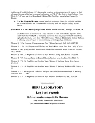 13
Auffenberg, W. and H. Rehman, 1977. Geographic variations in Bufo stomaticus, with remarks on Bufo
olivaceus: biogeographical and systematic implications, pp. 351- 372. In: Biodiversity of Pakistan. (S. A.
Mufti, C. A. Woods, and S. A. Hasan Eds.). Pakistan. Mus. Nat. Hist., Islamabad and Gainesville,
Florida.
 Prof. Dr. Roberts Mertens, curator Staatlichen museum, Frankfurt, visited Karachi for
two months November and December 1952, collecting herps and studying ecology around
Karachi.
Refer: Khan, M. S. 1976. Obituary Professor Dr. Roberts Mertens 1894-1975. Biologia, 22(1):155-156.
Dr. Mertens based on his studies on a large collection of herps from Pakistan deposited in the
Staatlichen museum by M. G. Konieczny (a member of oil and gas exploration German team,
explored and collected herps from 1959 to 1068 across Pakistan). The material formed the basis
of following series of papers by him contributing to the herpetology of Pakistan:
Mertens, R. 1959a. Eine neue Wassnernatter aus West Pakistan. Senckenb. Biol. 40(3-4):117-120.
Mertens, R. 1959b. Uber einige seltene Eidechsen aus West Pakistan. Aquar. Terr. Zeit. 12(10):307-310.
Mertens, R. 1965. Wenig bekannte "Seitenwinder" unter den Wustenottern Asiens. Natur und Museum,
59(8): 346-352.
Mertens, R. 1969. Die Amphibien und Reptilien West-Pakistans. Stuttg. Beitr. Naturk. (197):1-96.
Mertens, R. 1969. Eine neue Rasse der Dachschildkrote, Kachuga tecta. Senckenb. Biol. 50:23-30.
Mertens, R. 1970. Die Amphibien und Reptilien West-Pakistans. 1. Nachtrag. Stuttg. Beitr. Naturk.
(216):1-5.
Mertens, R. 1971. Die Amphibien und Reptilien West-Pakistans. 2. Nachtrag. Senckenb. biol.52 (1-2):7-
15.
Mertens, R. 1972. Nachtrage zum Krokodil-Katalog der senckenbergischen Sammlungen. 3. Nachtrag.
Senckenb. Biol. 53:21-35.
Mertens, R. 1974. Die Amphibien und Reptilien West-Pakistans. Senckenb. Biol. 55(1-3):35-38.
<<<<<<<>>>>>>
HERP LABORATORY
Log book records
Reference specimens deposited in Museums
Newly described amphibians and reptiles species
(MSK=Muhammad Sharif Khan, herpetological collection)
 