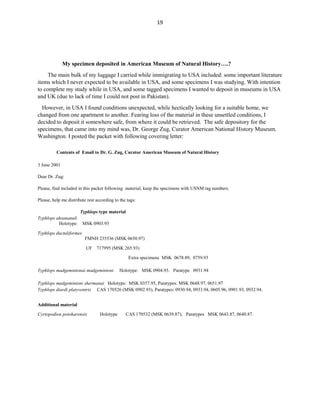 19
My specimen deposited in American Museum of Natural History….?
The main bulk of my luggage I carried while immigrating to USA included: some important literature
items which I never expected to be available in USA, and some specimens I was studying. With intention
to complete my study while in USA, and some tagged specimens I wanted to deposit in museums in USA
and UK (due to lack of time I could not post in Pakistan).
However, in USA I found conditions unexpected, while hectically looking for a suitable home, we
changed from one apartment to another. Fearing loss of the material in these unsettled conditions, I
decided to deposit it somewhere safe, from where it could be retrieved. The safe depository for the
specimens, that came into my mind was, Dr. George Zug, Curator American National History Museum.
Washington. I posted the packet with following covering letter:
Contents of Email to Dr. G. Zug, Curator American Museum of Natural History
3 June 2001
Dear Dr. Zug:
Please, find included in this packet following material, keep the specimens with USNM tag numbers.
Please, help me distribute rest according to the tags:
Typhlops type material
Typhlops ahsananuli
Holotype: MSK 0903.93
Typhlops ductuliformes
FMNH 235536 (MSK 0650.97)
UF 717995 (MSK 265.93)
Extra specimens MSK 0678.89, 0759.93
Typhlops madgemintonai madgemintoni Holotype: MSK 0904.93. Paratype 0931.94
Typhlops madgemintoni shermanai Holotype: MSK 0357.95, Paratypes: MSK 0648.97, 0651.97
Typhlops diardi platyventris CAS 170526 (MSK 0902.93), Paratypes: 0930.94, 0933.94, 0605.96, 0901.93, 0932.94.
Additional material
Cyrtopodion potoharensis Holotype CAS 170532 (MSK 0639.87); Paratypes MSK 0643.87, 0640.87.
 