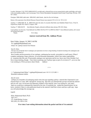 20
Answer received from Mr. Addison Wynn
Sent: Friday, January 14, 2005 5:44 PM
To: typhlops99@hotmail.com
Subject: Re: typhlops material from Pakistan
Dear Dr. Khan,
We have not yet had the time to catalogue your specimens (we have a large backlog of material awaiting to be catalogued, and
due to the retirement of
Ron Crombie and the promotion of our cataloger, cataloguing has recently proceeded at a snail's pace). When I
complete cataloguing a large collection of several thousand salamanders, which I have taken responsibility
of, sometime later this year, I'll personally catalogue your specimens and let you know once I have finished. Feel
free to keep checking, though. I have been examining your Typhlops types as part of a revision of T. porrectus that
I am working on. I'll let you know when I finish. Addison
<<>>
>> "muhammad sharif Khan" <typhlops99@hotmail.com> 01/13 11:23 AM >>
Bismillah irrahaman irrahim
dear dr wynn:
perhaps you remember of exchanging emails some time ago regarding typhlops material that I deposited in your
museum back on 2 June, 2001, through Dr George Zug. than later you informed that you have located the material
and you will soon let me know the depository numbers of the material. since I am waiting for your reply!
hope you would have catalogued the material by this time. If somebody has studied the material please, let me
know, similarly if there is some publication based on the material I shall like to know and have a pdf copy. hope
you will acknowledge this message asp.
regards
Khan, Muhammad Sharif, Ph.D.
Apt # A17
151- South Bishop Avenue,
SECANE, PA 19018, USA
Ever since I am waiting information about the packet and fate of its contents!
Locality: Holotype: CAS 170532 (MSK 0639.87), an adult male, collected from crevices among bricks under road bridge, and cracks
in the surrounding mudflats, near Lawrancepur Town, District Rawalpindi, Rawalpindi-Attock Grand Trunk Road, 5th July, 1987,
M. S. Khan .
Paratypes: MSK 0640, adult male; MSK 0643, adult female, data for all as for holotype.
Return of the specimens from British Museum Natural History loan material:1931.6.18.1 & 1931.6.18.2
Typhlops ?? MSK 8609. 98 & MSK 8610, from the sides of a recently tilled field, near Ghakkhar Mandi Town, 15 Km N,
Gujranwala, Punjab; M.S. Khan 25 August, 1998.
Typhlops ?? MSK 862.99 from Rabwah, Punjab, collected at different dates during 1999, M.S. Khan.
Leptotyphlops macrhynchus From Rabwah City MSK 3563.96; 0757.72; 0909.94; 8586.97 from different localities, all in moist
soil around water pipes.
Thanks M. S. Khan.
 