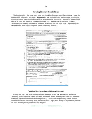 21
Securing literature from Pakistan
The first depository that came to my mind was: Breck Bartholomew, since for some time I knew him
because of his informative newsletter “Bibliomania,” and his collection of herpetological memorabilia. I
included copies of my correspondence with Dr. Minton and Dr. Mertens etc., with half of my published
material, in a box and mailed to “Breck Bartholomew, 7021 South 400 West, Midvale, UT 84047.”
Unfortunately the packing gave away in the transit, everything was lost! Even today I regret losing my
correspondence (see copy of the parcel search form telling the story):
With Prof. Dr. Aaron Bauer, Villanova University
Having thus lost a part of my valuable material, I thought of Prof. Dr. Aaron Bauer, Villanova
University, as safe depository for the rest of the documents. He has been longtime friend (we have been
exchanging reprints since I started publishing in 1965). I visited him and personally handed over the
literature collection in his custody. Now, whenever I need a paper, he is prompt to respond with pdf copy.
Hat off to him for proving best friend over the years!
<<<<>>>>>>>>>>>>><<<<<<<<<<<<<,
 
