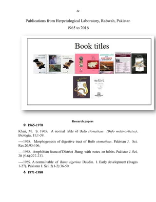 22
Publications from Herpetological Laboratory, Rabwah, Pakistan
1965 to 2016
Research papers
 1965-1970
Khan, M. S. 1965. A normal table of Bufo stomaticus (Bufo melanostictus).
Biologia, 11:1-39.
----1968. Morphogenesis of digestive tract of Bufo stomaticus. Pakistan J. Sci.
Res.20:93-106.
----1968. Amphibian fauna of District Jhang with notes on habits. Pakistan J. Sci.
20 (5-6):227-233.
----1969. A normal table of Rana tigerina Daudin. 1. Early development (Stages
1-27). Pakistan J. Sci. 2(1-2):36-50.
 1971-1980
 