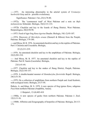 23
-----1971. An interesting abnormality in the arterial system of Uromastyx
hardwickii Gray and its possible evolutionary
Significance. Pakistan J. Sci.,23(1):78-80.
----1972a. The “commonest toad" of West Pakistan and a note on Bufo
melanostictus Schneider. Biologia, 18(2):131-133.
----1972b. Checklist and key to the lizards of Jhang District, West Pakistan.
Herpetologica, 28(2):94-98.
----1973. Food of tiger frog Rana tigerina Daudin. Biologia, 19(1-2):93-107.
----1974. Discovery of Microhyla ornata (Dumeril & Bibron) from the Punjab,
Pakistan. Biologia, 179-180.
----and Mirza, M. R. 1976. An annotated checklist and key to the reptiles of Pakistan.
Part I: Chelonia and Crocodelia. Biologia,
22 (2):211-219.
----1976. An annotated checklist and key to the amphibians of Pakistan. Biologia,
22(2):201-210.
---- And Mirza, M. R. 1977. An annotated checklist and key to the reptiles of
Pakistan. Part II: Sauria (Lacertalia). Biologia,
23(1):41-64.
----1977. Checklist and key to the snakes of Jhang District, Punjab, Pakistan.
Biologia, 23(2):145-157.
----1978. A double-headed monster of Hemidactylus flaviviridis Rupell. Biologia,
24(1):31-36.
----1979. On a collection of amphibians from northern Punjab and Azad Kashmir,
with ecological notes. Biologia, 25:37-50.
Dubois, A. and Khan, M. S. 1979. A new species of frog (genus Rana, subgenus
Paa) from northern Pakistan (Amphibia, Anura).
J. Herpetol., 13 (4):403-410
----1980a. A new species of gecko from northern Pakistan. Pakistan J. Zool.
12(1):11-16.
----1980b. Affinities and Zoogeography of herpetiles of Pakistan. Biologia, 26:113-
171.
 