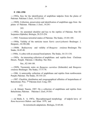 24
 1981-1990
----1982a. Key for the identification of amphibian tadpoles from the plains of
Pakistan. Pakistan J. Zool., 14:133-145.
----1982b. Collection, preservation and identification of amphibian eggs from the
plains of Pakistan. Pakistan. J. Zool., 14:241-
243.
----1982c. An annotated checklist and key to the reptiles of Pakistan. Part III:
Serpentes (Ophidia). Biologia, 28:215-254.
----1983. Venomous terrestrial snakes of Pakistan. The Snake, 15:101-105.
----1984a. Validity of the natricine taxon Natrix sancti-johannis Boulenger. J.
Herpetol., 18:198-200.
----1984b. Rediscovery and validity of Bungarus sindanus Boulenger. The
Snake, 16:43-48.
---1984c. A cobra with an unusual hood pattern. The Snake, 16:131-134.
----1985a. An interesting collection of amphibians and reptiles from Cholistan
Desert, Punjab, Pakistan. J. Bombay. Nat. Hist.
Soc., 82:144-148.
----1985b. Taxonomic notes on Bungarus caeruleus (Schneider) and Bungarus
sindanus Boulenger. The Snake, 17:71-78.
----1986. A noteworthy collection of amphibians and reptiles from northwestern
Punjab, Pakistan. The Snake, 18:118-125.
----1987. Checklist, distribution and zoogeographical affinities of herpetofauna of
Balochistan. Proc. 7th
Pakistan Zool. Cong.:105-
112.
---- & Ahmed, Naeem, 1987. On a collection of amphibians and reptiles from
Baluchistan, Pakistan. Pakistan J. Zool.,19:361-
370.
-----& Malik, S. A. 1987a. Buccopharyngeal morphology of tadpole larva of
Rana hazarensis Dubois and Khan 1979, and
Its torrenticole adaptations. Biologia, 33:45-60.
 