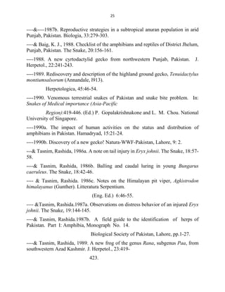 25
----&----1987b. Reproductive strategies in a subtropical anuran population in arid
Punjab, Pakistan. Biologia, 33:279-303.
----& Baig, K. J., 1988. Checklist of the amphibians and reptiles of District Jhelum,
Punjab, Pakistan. The Snake, 20:156-161.
----1988. A new cyrtodactylid gecko from northwestern Punjab, Pakistan. J.
Herpetol., 22:241-243.
----1989. Rediscovery and description of the highland ground gecko, Tenuidactylus
montiumsalsorum (Annandale, l913).
Herpetologica, 45:46-54.
----1990. Venomous terrestrial snakes of Pakistan and snake bite problem. In:
Snakes of Medical importance (Asia-Pacific
Region):419-446. (Ed.) P. Gopalakrishnakone and L. M. Chou. National
University of Singapore.
----1990a. The impact of human activities on the status and distribution of
amphibians in Pakistan. Hamadryad, 15:21-24.
----1990b. Discovery of a new gecko! Natura-WWF-Pakistan, Lahore, 9: 2.
---& Tasnim, Rashida, 1986a. A note on tail injury in Eryx johnii. The Snake, 18:57-
58.
----& Tasnim, Rashida, 1986b. Balling and caudal luring in young Bungarus
caeruleus. The Snake, 18:42-46.
---- & Tasnim, Rashida. 1986c. Notes on the Himalayan pit viper, Agkistrodon
himalayanus (Gunther). Litteratura Serpentium.
(Eng. Ed.) 6:46-55.
---- &Tasnim, Rashida.1987a. Observations on distress behavior of an injured Eryx
johnii. The Snake, 19:144-145.
----& Tasnim, Rashida.1987b. A field guide to the identification of herps of
Pakistan. Part I: Amphibia, Monograph No. 14.
Biological Society of Pakistan, Lahore, pp.1-27.
----& Tasnim, Rashida, 1989. A new frog of the genus Rana, subgenus Paa, from
southwestern Azad Kashmir. J. Herpetol., 23:419-
423.
 