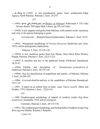 27
----& Baig, K. J.1992. A new tenuidactylid gecko from northeastern Gilgit
Agency, North Pakistan. Pakistan J. Zool., 24:273-
277.
----1993a. ‫ﻧﭗ‬ ‫ﺳﺎ‬ ‫ﮐﮯ‬ ‫ن‬ ‫ﮐﺴﺘﺎ‬ ‫ﭘﺎ‬ ‫زﻣﯿﻦ‬ ‫ﺳﺮ‬ (Snakes of Pakistan). Publication # 276. Urdu
Science Board, 299 Upper Mall, Lahore, pp.229, (in Urdu).
----1993b. A new angular-toed gecko from Pakistan, with remarks on the taxonomy
and a key to the species belonging to genus
Cyrtodactylus (Reptilia:Sauria:Geckkonidae). Pakistan J. Zool, 25:67-
73.
----1993c. Hemipeneal morphology of Varanus flavescens Hardwicke and Gray,
1927), and its phylogenetic implications.
Pakistan J. Zool., 25:135-138.
----1993d. A new sandstone gecko from Fort Munro, Dera Ghazi Khan District,
Punjab, Pakistan. Pakistan J. Zool., 25:217-221.
----1993f. A checklist and key to the gekkonid lizards of Pakistan. Hamadryad,
18:35-41.
----1994a. Validity and description of Tenuidactylus yarkandensis (J.
Anderson). Pakistan J. Zool., 26:139-143.
----1994b. Key for identification of amphibians and reptiles of Pakistan. Pakistan
J. Zool., 26:249-255.
----1994c. A revised checklist and key to the amphibians of Pakistan. Hamadryad,
19:11-14.
----1995. A report on an unborn litter of chain viper Vipera russelli (Shaw and
Nodder, 1797). Pakistan J. Zool., 27(2):119-
122.
----1996. Oropharyngeal morphology of tadpole of southern cricket frog Rana
syhadrensis Annandale, 1919, and its ecological
Correlates. Pakistan J. Zool., 28:133-138.
----1997a. The oropharyngeal morphology and feeding habits of tadpole of tiger frog
Rana tigerina Daudin. Russian J. Herpetol.,
2:163-171.
 