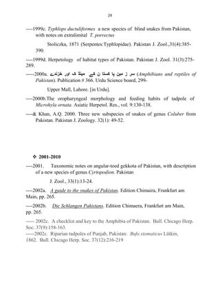 29
----1999c. Typhlops ductuliformes a new species of blind snakes from Pakistan,
with notes on extralimital T. porrectus
Stoliczka, 1871 (Serpentes:Typhlopidae). Pakistan J. Zool.,31(4):385-
390.
----1999d. Herpetology of habitat types of Pakistan. Pakistan J. Zool. 31(3):275-
289.
-----2000a. ‫ﺧﺰﻧﺪے‬ ‫اور‬ ‫ک‬ ‫ﻣﯿﻨﮉ‬ ‫ﮐﮯ‬ ‫ن‬ ‫ﮐﺴﺘﺎ‬ ‫ﭘﺎ‬ ‫ﻣﯿﻦ‬ ‫ز‬ ‫ﺳﺮ‬ (Amphibians and reptiles of
Pakistan). Publication # 366. Urdu Science board, 299-
Upper Mall, Lahore. [in Urdu].
----2000b.The oropharyngeal morphology and feeding habits of tadpole of
Microhyla ornata. Asiatic Herpetol. Res., vol. 9:130-138.
----& Khan, A.Q. 2000. Three new subspecies of snakes of genus Coluber from
Pakistan. Pakistan J. Zoology. 32(1): 49-52.
 2001-2010
----2001. Taxonomic notes on angular-toed gekkota of Pakistan, with description
of a new species of genus Cyrtopodion. Pakistan
J. Zool., 33(1):13-24.
----2002a. A guide to the snakes of Pakistan. Edition Chimaira, Frankfurt am
Main, pp. 265.
----2002b. Die Schlangen Pakistans. Edition Chimaera, Frankfurt am Main,
pp. 265.
----- 2002c. A checklist and key to the Amphibia of Pakistan. Bull. Chicago Herp.
Soc. 37(9):158-163.
-----2002c. Riparian tadpoles of Punjab, Pakistan: Bufo stomaticus Lütkin,
1862. Bull. Chicago Herp. Soc. 37(12):216-219
 