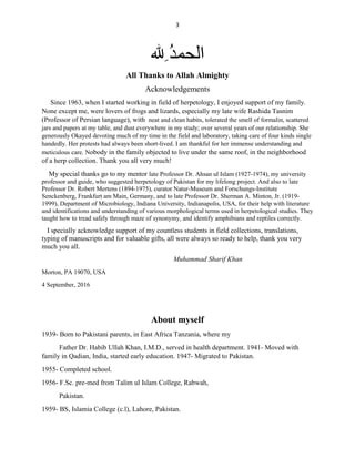 3
ِ ُ‫ﺪ‬‫اﻟﺤﻤ‬
All Thanks to Allah Almighty
Acknowledgements
Since 1963, when I started working in field of herpetology, I enjoyed support of my family.
None except me, were lovers of frogs and lizards, especially my late wife Rashida Tasnim
(Professor of Persian language), with neat and clean habits, tolerated the smell of formalin, scattered
jars and papers at my table, and dust everywhere in my study; over several years of our relationship. She
generously Okayed devoting much of my time in the field and laboratory, taking care of four kinds single
handedly. Her protests had always been short-lived. I am thankful for her immense understanding and
meticulous care. Nobody in the family objected to live under the same roof, in the neighborhood
of a herp collection. Thank you all very much!
My special thanks go to my mentor late Professor Dr. Ahsan ul Islam (1927-1974), my university
professor and guide, who suggested herpetology of Pakistan for my lifelong project. And also to late
Professor Dr. Robert Mertens (1894-1975), curator Natur-Museum and Forschungs-Institute
Senckenberg, Frankfurt am Main, Germany, and to late Professor Dr. Sherman A. Minton, Jr. (1919-
1999), Department of Microbiology, Indiana University, Indianapolis, USA, for their help with literature
and identifications and understanding of various morphological terms used in herpetological studies. They
taught how to tread safely through maze of synonymy, and identify amphibians and reptiles correctly.
I specially acknowledge support of my countless students in field collections, translations,
typing of manuscripts and for valuable gifts, all were always so ready to help, thank you very
much you all.
Muhammad Sharif Khan
Morton, PA 19070, USA
4 September, 2016
About myself
1939- Born to Pakistani parents, in East Africa Tanzania, where my
Father Dr. Habib Ullah Khan, I.M.D., served in health department. 1941- Moved with
family in Qadian, India, started early education. 1947- Migrated to Pakistan.
1955- Completed school.
1956- F.Sc. pre-med from Talim ul Islam College, Rabwah,
Pakistan.
1959- BS, Islamia College (c.l), Lahore, Pakistan.
 