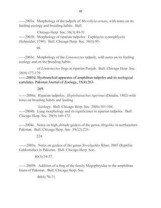 30
-----2003a. Morphology of the tadpole of Microhyla ornata, with notes on its
feeding ecology and breeding habits. Bull.
Chicago Herp. Soc. 38(3):49-51.
-----2003b. Morphology of riparian tadpoles: Euphlyctis cyanophlyctis
(Schneider, 1799). Bull. Chicago Herp. Soc. 38(5):95-
98.
-----2003c. Morphology of the Limnonectes tadpole, with notes on its feeding
ecology and on the breeding habits
of Limnonectes frogs in riparian Punjab. Bull. Chicago Herp. Soc.
38(9):177-179.
------2003d. Hyobranchial apparatus of amphibian tadpoles and its ecological
correlates. Pakistan Journal of Zoology, 35(4):263-
269.
------2004a. Riparian tadpoles: Hoplobatrachus tigerinus (Daudin, 1802) with
notes on breeding habits and feeding
Ecology. Bull. Chicago Herp. Soc. 39(6):101-104.
-----2004b. Lung morphology and its significance in riparian tadpoles. Bull.
Chicago Herp. Soc. 39(9):169-172.
-----2004c. Notes on high altitude geckos of the genus Altigekko in northeastern
Pakistan. Bull. Chicago Herp. Soc. 39(12):221-
224.
------2005a. Notes on geckos of the genus Siwaligekko Khan, 2003 (Reptilia:
Gekkonidae) in Pakistan. Bull. Chicago Herp. Soc.
40(3):54-57.
------2005b. Addition of a frog of the family Megophryidae to the amphibian
fauna of Pakistan. Bull. Chicago Herp. Soc.
40(4):70-71.
 