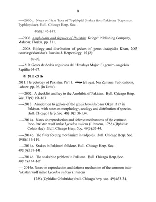 31
-----2005c. Notes on New Taxa of Typhlopid Snakes from Pakistan (Serpentes:
Typhlopidae). Bull. Chicago Herp. Soc.
40(8):145-147.
----2006. Amphibians and Reptiles of Pakistan. Krieger Publishing Company,
Malabar, Florida, pp. 311.
----2008. Biology and distribution of geckos of genus indogekko Khan, 2003
(sauria:gekkonidae). Russian J. Herpetology, 15 (2):
87-92.
-----210. Gecos de dedos angulosos del Himalaya Major: El genero Altigekko.
Reptilia 64-67.
 2011-2016
2011. Herpetology of Pakistan. Part 1. ‫ﻣﯿﻨﮉک‬ (Frogs). Nia Zamana Publications,
Lahore, pp. 96. (in Urdu).
-----2002. A checklist and key to the Amphibia of Pakistan. Bull. Chicago Herp.
Soc. 37(9):158-163.
-----2013. An addition to geckos of the genus Hemidactylus Oken 1817 in
Pakistan, with notes on morphology, ecology and distribution of species.
Bull. Chicago Herp. Soc. 48(10):130-134.
-----2014a. Notes on reproduction and defense mechanisms of the common
Indo-Pakistan wolf snake Lycodon aulicus (Linnaeus, 1758) (Ophidia:
Colubridae). Bull. Chicago Herp. Soc. 49(3):33-34.
-----2014b. The filter feeding mechanism in tadpoles. Bull. Chicago Herp. Soc.
49(8):116-119.
-----2014c. Snakes in Pakistani folklore. Bull. Chicago Herp. Soc.
49(10):137-141.
-----2014d. The snakebite problem in Pakistan. Bull. Chicago Herp. Soc.
49(12):165-167.
---- 2014e. Notes on reproduction and defense mechanism of the common indo-
Pakistan wolf snake Lycodon aulicus (linnaeus
1758) (Ophidia: Colubridae) bull. Chicago herp soc. 49(4)33-34.
 