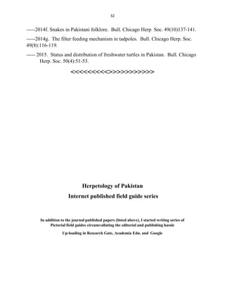 32
-----2014f. Snakes in Pakistani folklore. Bull. Chicago Herp Soc. 49(10)137-141.
-----2014g. The filter feeding mechanism in tadpoles. Bull. Chicago Herp. Soc.
49(8):116-119.
----- 2015. Status and distribution of freshwater turtles in Pakistan. Bull. Chicago
Herp. Soc. 50(4):51-53.
<<<<<<<<<>>>>>>>>>>>
Herpetology of Pakistan
Internet published field guide series
In addition to the journal published papers (listed above), I started writing series of
Pictorial field guides circumvallating the editorial and publishing hassle
Up-loading in Research Gate, Academia Edu. and Google
 