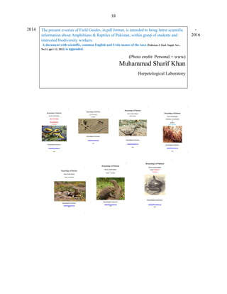 33
2014 -
2016
The present e-series of Field Guides, in pdf format, is intended to bring latest scientific
information about Amphibians & Reptiles of Pakistan, within grasp of students and
interested biodiversity workers.
A document with scientific, common English and Urdu names of the taxa (Pakistan J. Zool. Suppl. Ser.,
No.11, pp.1-12, 2012) is appended.
(Photo credit: Personal + www)
Muhammad Sharif Khan
Herpetological Laboratory
 