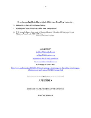 35
Depositories of published herpetological literature from Herp Laboratory
1. Khalafat library, Rabwah 35460, Punjab, Pakistan.
2. Majlis Tahquiqi, Jamia Ahmadyyah, Rabwah 35460, Punjab, Pakistan.
3. Prof. Aaron M. Bauer, Department of Biology, Villanova University, 800 Lancaster Avenue
Villanova, Pennsylvania 19085-1699, USA.
<<<<<<<<<>>>>>>>>>>>>
Any question?
typhlops99@outlook.com
typhlops2004@yahoo.com
muhammad.sharifkhan@gmail.com
http://muhammadskhan.wildlifeofpakistan.com
Published @ Academia. Edu
https://www.academia.edu/s/863fd88b1b/historic-catchup-a-herpetologist-in-the-making-herpetological-
laboratory-story-and-records-1965-2016?source=link
>>>>>>>>>>>>>>>><<<<<<<<<<<<<<<<<<<<
APPENDEX
COPIES OF COMMUNICATIONS WITH MUSEUMS
HISTORIC RECORD
 