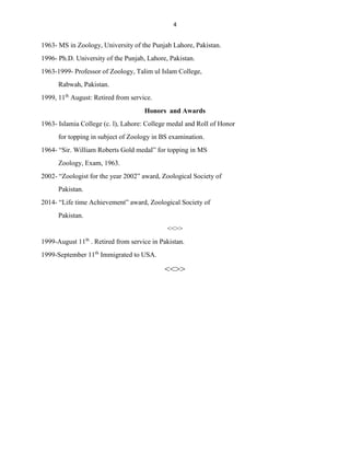 4
1963- MS in Zoology, University of the Punjab Lahore, Pakistan.
1996- Ph.D. University of the Punjab, Lahore, Pakistan.
1963-1999- Professor of Zoology, Talim ul Islam College,
Rabwah, Pakistan.
1999, 11th
August: Retired from service.
Honors and Awards
1963- Islamia College (c. l), Lahore: College medal and Roll of Honor
for topping in subject of Zoology in BS examination.
1964- “Sir. William Roberts Gold medal” for topping in MS
Zoology, Exam, 1963.
2002- “Zoologist for the year 2002” award, Zoological Society of
Pakistan.
2014- “Life time Achievement” award, Zoological Society of
Pakistan.
<<>>
1999-August 11th
. Retired from service in Pakistan.
1999-September 11th
Immigrated to USA.
<<>>
 