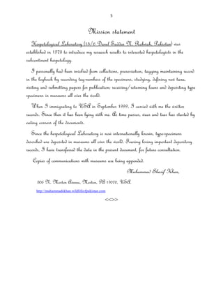 5
Mission statement
Herpetological Laboratory (15/6 Darul Saddar N. Rabwah, Pakistan) was
established in 1973 to introduce my research results to interested herpetologists in the
subcontinent herpetology.
I personally had been involved from collections, preservation, tagging maintaining record
in the logbook by recording tag-numbers of the specimens, studying, defining new taxa,
writing and submitting papers for publication; receiving/returning loans and depositing type
specimens in museums all over the world.
When I immigrating to USA in September 1999, I carried with me the written
records. Since then it has been lying with me. As time passes, wear and tear has started by
eating corners of the documents.
Since the herpetological Laboratory is now internationally known, type-specimens
described are deposited in museums all over the world. Fearing losing important depository
records, I have transferred the data in the present document, for future consultation.
Copies of communications with museums are being appended.
Muhammad Sharif Khan,
306 N. Morton Avenue, Morton, PA 19070, USA.
http://muhammadskhan.wildlifeofpakistan.com
<<>>
 