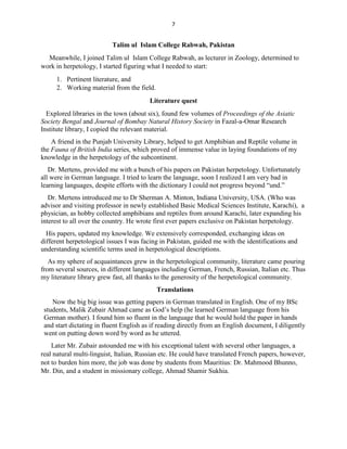 7
Talim ul Islam College Rabwah, Pakistan
Meanwhile, I joined Talim ul Islam College Rabwah, as lecturer in Zoology, determined to
work in herpetology, I started figuring what I needed to start:
1. Pertinent literature, and
2. Working material from the field.
Literature quest
Explored libraries in the town (about six), found few volumes of Proceedings of the Asiatic
Society Bengal and Journal of Bombay Natural History Society in Fazal-a-Omar Research
Institute library, I copied the relevant material.
A friend in the Punjab University Library, helped to get Amphibian and Reptile volume in
the Fauna of British India series, which proved of immense value in laying foundations of my
knowledge in the herpetology of the subcontinent.
Dr. Mertens, provided me with a bunch of his papers on Pakistan herpetology. Unfortunately
all were in German language. I tried to learn the language, soon I realized I am very bad in
learning languages, despite efforts with the dictionary I could not progress beyond “und.”
Dr. Mertens introduced me to Dr Sherman A. Minton, Indiana University, USA. (Who was
advisor and visiting professor in newly established Basic Medical Sciences Institute, Karachi), a
physician, as hobby collected amphibians and reptiles from around Karachi, later expanding his
interest to all over the country. He wrote first ever papers exclusive on Pakistan herpetology.
His papers, updated my knowledge. We extensively corresponded, exchanging ideas on
different herpetological issues I was facing in Pakistan, guided me with the identifications and
understanding scientific terms used in herpetological descriptions.
As my sphere of acquaintances grew in the herpetological community, literature came pouring
from several sources, in different languages including German, French, Russian, Italian etc. Thus
my literature library grew fast, all thanks to the generosity of the herpetological community.
Translations
Now the big big issue was getting papers in German translated in English. One of my BSc
students, Malik Zubair Ahmad came as God’s help (he learned German language from his
German mother). I found him so fluent in the language that he would hold the paper in hands
and start dictating in fluent English as if reading directly from an English document, I diligently
went on putting down word by word as he uttered.
Later Mr. Zubair astounded me with his exceptional talent with several other languages, a
real natural multi-linguist, Italian, Russian etc. He could have translated French papers, however,
not to burden him more, the job was done by students from Mauritius: Dr. Mahmood Bhunno,
Mr. Din, and a student in missionary college, Ahmad Shamir Sukhia.
 