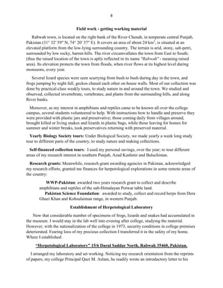 8
Field work - getting working material
Rabwah town, is located on the right bank of the River Chenab, in temperate central Punjab,
Pakistan (31° 32′ 59″ N, 74° 20′ 37″ E). It covers an area of about 24 km2
, is situated at an
elevated platform from the low-lying surrounding country. The terrain is arid, stony, salt-petri,
surrounded by low rocky, barren hills. The river circumvallates the town from East to South;
(thus the raised location of the town is aptly reflected in its name "Rabwah" - meaning raised
area). Its elevation protects the town from floods, when river flows at its highest level during
monsoons, every year.
Several lizard species were seen scurrying from bush to bush during day in the town, and
frogs jumping by night fall, geckos chased each other on house walls. Most of our collection was
done by practical-class weakly tours, to study nature in and around the town. We studied and
observed, collected invertebrate, vertebrates, and plants from the surrounding hills, and along
River banks.
Moreover, as my interest in amphibians and reptiles came to be known all over the college
campus, several students volunteered to help. With instructions how to handle and preserve they
were provided with plastic jars and preservative; those coming daily from villages around,
brought killed or living snakes and lizards in plastic bags, while those leaving for homes for
summer and winter breaks, took preservatives returning with preserved material.
Yearly Biology Society tours: Under Biological Society, we made yearly a week long study
tour to different parts of the country, to study nature and making collections.
Self-financed collection tours: I used my personal savings, over the year; to tour different
areas of my research interest in southern Punjab, Azad Kashmir and Baluchistan.
Research grants: Meanwhile, research grant awarding agencies in Pakistan, acknowledged
my research efforts, granted me finances for herpetological explorations in some remote areas of
the country:
WWP-Pakistan: awarded two years research grant to collect and describe
amphibians and reptiles of the sub-Himalayan Potwar table land.
Pakistan Science Foundation: awarded to study, collect and record herps from Dera
Ghazi Khan and Kohsulaiman range, in western Punjab.
Establishment of Herpetological Laboratory
Now that considerable number of specimens of frogs, lizards and snakes had accumulated in
the museum. I would stay in the lab well into evening after college, studying the material.
However, with the nationalization of the college in 1973, security conditions in college premises
deteriorated. Fearing loos of my precious collection I transferred it in the safety of my home.
Where I established:
“Herpetological Laboratory” 15/6 Darul Saddar North, Rabwah 35460, Pakistan.
I arranged my laboratory and set working. Noticing my research orientation from the reprints
of papers, my college Principal Qazi M. Aslam, he readily wrote an introductory letter to his
 