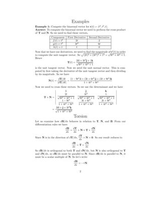 Examples
Example 1: Compute the binormal vector for r(t) = t2
, t3
, t .
Answer: To compute the binormal vector we need to perform the cross product
of T and N. So we need to ﬁnd these vectors,
Component First Derivative Second Derivative
f(t) = t2
2t 2
g(t) = t3
3t2
6t
h(t) = t 1 0
Now that we have our derivatives, we need to ﬁnd the magnitude of r′
(t) in order
to compute the unit tangent vector. So (2t)2 + (3t2)2 + 12 =
√
9t4 + 4t2 + 1.
Hence
T(t) =
2ti + 3t2
j + 1k
√
9t4 + 4t2 + 1
is the unit tangent vector. Now we need the unit normal vector. This is com-
puted by ﬁrst taking the derivative of the unit tangent vector and then dividing
by its magnitude. So we have
N(t) =
dT/dt
|dT/dt|
=
(1 − 9t4
)i + (3t + 6t3
)j + (2t + 9t3
)k
1 + 4t2 + 9t4
Now we need to cross these vectors. So we use the determinant and we have
T × N =
i j k
2t
√
9t4 + 4t2 + 1
3t2
√
9t4 + 4t2 + 1
1
√
9t4 + 4t2 + 1
1 − 9t4
1 + 4t2 + 9t4
3t + 6t3
1 + 4t2 + 9t4
2t + 9t3
1 + 4t2 + 9t4
=
3ti + j + 3t2
k
√
1 + 4t2 + 9t4
Torsion
Let us examine how dB/ds behaves in relation to T, N, and B. From our
diﬀerentiation rules we have
dB
ds
=
dT
ds
× N + T ×
dN
ds
Since N is in the direction of dT/ds,
dT
ds
× N = 0. So our result reduces to
dB
ds
= T ×
dN
ds
So dB/ds is orthogonal to both T and dN/ds, but N is also orthogonal to T
and dN/ds, so dB/ds must be parallel to N. Since dB/ds is parallel to N, it
must be a scalar multiple of N. So let’s write
dB
ds
= −τN
2
 