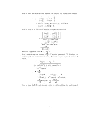 Now we need the cross product between the velocity and acceleration vectors:
v × a =
i j k
sinh(t) − cosh(t) 1
cosh(t) − sinh(t) 0
= sinh(t)i + cosh(t)j + (cosh2
(t) − sinh2
(t))k
= sinh(t)i + cosh(t)j + 1k
Now we may ﬁll in our torsion formula using the determinant:
τ =
sinh(t) − cosh(t) 1
cosh(t) − sinh(t) 0
sinh(t) − cosh(t) 0
sinh2
(t) + cosh2
(t) + 1
=
− cosh2
(t) + sinh2
(t)
sinh2
(t) + cosh2
(t) + 1
=
−1
2 cosh2
(t)
Alternate Approach Using B, T, and N
If we choose to use the formula −
dB
ds
· N we may also do so. We ﬁrst ﬁnd the
unit tangent and unit normal vectors. The unit tangent vector is computed
below.
v = sinh(t)i + cosh(t)j + 0k
|v| = (sinh2
(t))2 + (− cosh(t))2 + 1
=
√
2 cosh(t)
T =
v
|v|
=
sinh(t)i
√
2 cosh(t)
+
− cosh(t)j
√
2 cosh(t)
+
k
√
2 cosh(t)
=
1
√
2
tanh(t)i −
j
√
2
+
sech(t)
√
2
k
Now we may ﬁnd the unit normal vector by diﬀerentiating the unit tangent
4
 