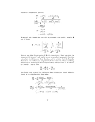 vector with respect to t. We have
dT
dt
=
sech2
(t)
√
2
i −
sech(t) tanh(t)
√
2
k
dT
dt
=
sech4
(t)
2
+
sech2
(t) tanh2
(t)
2
=
sech(t)
√
2
N =
dT/dt
|dT/dt|
= sech(t)i − tanh(t)k
So we may now consider the binormal vector as the cross product between T
and N. Hence
B = T × N =
i j k
tanh(t)
√
2
−
1
√
2
sech(t)
√
2
sech(t) 0 − tanh(t)
=
tanh(t)
√
2
i +
1
√
2
j +
sech(t)
√
2
k
Now we may take the derivative of B with respect to s. Since rewritting the
parameter t in terms of s will lead to inverse hyperbolic trigonometric functions
which have restrictions on their domains, not to mention that the formulas
themselves are cumbersome computationally to work with when considering
derivatives we shall impose the chain rule to have diﬀerentiation of B in terms
of t instead. Thus we have
dB
ds
=
dB
dt
dt
ds
=
dB
dt
1
|v|
We already know |v| from our calculation of the unit tangent vector. Diﬀeren-
tiating B with respect to t is done below.
dB
dt
=
d
dt
tanh(t)
√
2
i +
sech(t)
√
2
k
=
sech2
(t)
√
2
i −
sech(t) tanh(t)
√
2
k
dB
dt
1
|v|
=
sech2
(t)
√
2
i −
sech(t) tanh(t)
√
2
k
1
√
2 cosh(t)
=
1
2
sech3
(t)i + sech2
(t) tanh(t)k
5
 