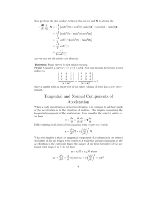 Now perform the dot product between this vector and N to obtain the
−
dB
dt
1
|v|
· N = −
1
2
sech3
(t)i + sech2
(t) tanh(t)k · (sech(t)i − tanh(t)k)
=
−1
2
sech4
(t) − tanh2
(t) sech2
(t)
=
−1
2
sech2
(t) sech2
(t) − tanh2
(t)
=
−1
2
sech2
(t)
=
−1
2 cosh2
(t)
and we can see the results are identical.
Theorem: Plane curves do not exhibit torsion.
Proof: Consider a curve r(t) = f(t)i+g(t)j. Now our formula for torsion would
reduce to
˙x ˙y ˙z
¨x ¨y ¨z
...
x
...
y ...
z
|v × a|2
=
˙x ˙y 0
¨x ¨y 0
...
x
...
y 0
|v × a|2
= 0.
since a matrix with an entire row or an entire column of zeros has a zero deter-
minant.
Tangential and Normal Components of
Acceleration
When a body experiences a form of acceleration, it is common to ask how much
of the acceleration is in the direction of motion. This implies computing the
tangential component of the acceleration. If we consider the velocity vector, v,
we have
v =
dr
dt
=
dr
ds
ds
dt
= T
ds
dt
Diﬀerentiating both sides of this equation with respect to t yields
a =
d2
s
dt2
T + κ
ds
dt
2
N
What this implies is that the tangential component of acceleration is the second
derivative of the arc length with respect to t while the normal component of the
acceleration is the curvature times the square of the ﬁrst derivative of the arc
length with respect to t. So we have
a = aT T + aN N where
aT =
d2
s
dt2
=
d
dt
|v| and aN = κ
ds
dt
2
= κ|v|2
6
 