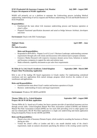 ICICI Prudential Life Insurance Company Ltd, Mumbai July 2009 – August 2009
Project: Development of MARS Application
MARS will primarily act as a platform to automate the Underwriting process including Medical
underwriting, underwriting of service requests and Wellness underwriting; for Life and Health business of
ICICI Prudential.
Responsibilities:
− Familiarized the team about Life insurance underwriting process and business operation at
client’s office
− Prepared Functional specification document and acted as bridge between Architect, developers
and client
Environment: Oracle with J2EE Technologies
_____________________________________________________________________________________
Multiple Clients April 2009 – June
2009
Pre Sales Executive
Roles and Responsibilities:
− Responded to RFPs/RFIs - Prepare Level 0, Level 1 Business Landscape, understanding customer
requirements through calls with clients and discussions with solution team to prepare estimates
− Extensive Market Research with respective insurance domain across Geos, Solutions in market
and Insurance companies to support the sales and solution team
− Made collaterals, capability documents as per sales force requirements
_______________________________________________________________________
R J Kiln & Co. Ltd, Lloyd’s Syndicate, United Kingdom September 2008 – March 2009
Project: Data Warehousing Application
Kiln is one of the leading UK based organization in Lloyds market. For implementing centralized
warehouse and new applications Kiln started strategic program which involves the creation of new
warehouses and applications.
Roles and Responsibilities:
− Familiarized the team about Lloyd’s market and business operation at Lloyds
− Business understanding of source and target requirements
Environment: Windows XP, BODI and BOXI
_____________________________________________________________________________________
Thomas Miller & Co., United Kingdom September 2007 – August 2008
Project: BLUR WAR Risk Application
Thomas Miller & Co. based out of London, has been a premier provider of specialized insurance services
through several clubs. United Kingdom Mutual War Risk Association Limited (UKWR) and Hellenic
Mutual War Risk Association Limited (HWR) are two such clubs providing cover to ships against war
and war related perils. BLUR War Risk Application is a single core underwriting and claims application
being developed by Polaris for the UKWR and HWR.
Roles and Responsibilities:
− Played a key role of Insurance Domain Expert, which resulted in awarding the business to Polaris
during pre sales
− Visited the client’s office at London and did a one month detailed study of the client’s
requirement, made an analysis documents specifying the defects in the existing system used by
 