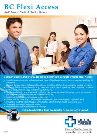 BC Flexi Access
An Enhanced Medical Plan for Groups
Coverage You Can Count On
www.bluecross.com.ph
Get high quality and affordable group healthcare benefits with BC Flexi Access!
•	 Provides a comprehensive and customizable range of healthcare benefits for a company with at least 10
employees
•	 No-cash-outlay availment of covered healthcare benefits in all Blue Cross accredited medical providers
•	 In-Patient/hospitalization benefits (e.g., room and board, use of operating room, Intensive Care Unit
confinement, chemotherapy, radiotherapy, dialysis, etc.)
•	 Out-Patient benefits (e.g., coverage for unlimited doctor consultations, laboratory exams, minor surgery,
pre and post natal consultations, cataract extraction, etc.)
•	 Emergency benefits (e.g., ambulance service, etc.)
•	 Annual Physical Exam (e.g., X-ray, Complete Blood Count, Electrocardiogram, Pap Smear, etc.)
•	 Preventive healthcare benefits (e.g., immunization administration, health counseling, etc.)
•	 Worldwide emergency assistance services
•	 Optional dental and Personal Accident coverage
11.12
Get in touch with a Blue Cross Sales Representative today!
Flyer_BC Flexi Full Access_2012-11 (Nov)_T2.indd 1 10/31/12 1:02 PM
 