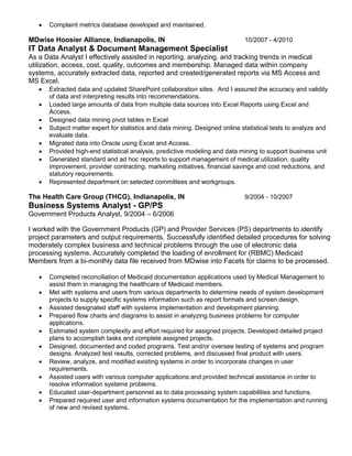  Complaint metrics database developed and maintained.
MDwise Hoosier Alliance, Indianapolis, IN 10/2007 - 4/2010
IT Data Analyst & Document Management Specialist
As a Data Analyst I effectively assisted in reporting, analyzing, and tracking trends in medical
utilization, access, cost, quality, outcomes and membership. Managed data within company
systems, accurately extracted data, reported and created/generated reports via MS Access and
MS Excel.
 Extracted data and updated SharePoint collaboration sites. And I assured the accuracy and validity
of data and interpreting results into recommendations.
 Loaded large amounts of data from multiple data sources into Excel Reports using Excel and
Access.
 Designed data mining pivot tables in Excel
 Subject matter expert for statistics and data mining. Designed online statistical tests to analyze and
evaluate data.
 Migrated data into Oracle using Excel and Access.
 Provided high-end statistical analysis, predictive modeling and data mining to support business unit
 Generated standard and ad hoc reports to support management of medical utilization, quality
improvement, provider contracting, marketing initiatives, financial savings and cost reductions, and
statutory requirements.
 Represented department on selected committees and workgroups.
The Health Care Group (THCG), Indianapolis, IN 9/2004 - 10/2007
Business Systems Analyst - GP/PS
Government Products Analyst, 9/2004 – 6/2006
I worked with the Government Products (GP) and Provider Services (PS) departments to identify
project parameters and output requirements. Successfully identified detailed procedures for solving
moderately complex business and technical problems through the use of electronic data
processing systems. Accurately completed the loading of enrollment for (RBMC) Medicaid
Members from a bi-monthly data file received from MDwise into Facets for claims to be processed.
 Completed reconciliation of Medicaid documentation applications used by Medical Management to
assist them in managing the healthcare of Medicaid members.
 Met with systems end users from various departments to determine needs of system development
projects to supply specific systems information such as report formats and screen design.
 Assisted designated staff with systems implementation and development planning.
 Prepared flow charts and diagrams to assist in analyzing business problems for computer
applications.
 Estimated system complexity and effort required for assigned projects. Developed detailed project
plans to accomplish tasks and complete assigned projects.
 Designed, documented and coded programs. Test and/or oversee testing of systems and program
designs. Analyzed test results, corrected problems, and discussed final product with users.
 Review, analyze, and modified existing systems in order to incorporate changes in user
requirements.
 Assisted users with various computer applications and provided technical assistance in order to
resolve information systems problems.
 Educated user-department personnel as to data processing system capabilities and functions.
 Prepared required user and information systems documentation for the implementation and running
of new and revised systems.
 