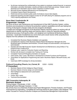  At all times maintained the confidentiality of any patient or employee medical financial, or personal
information, and other information, records and data to which there was access. Viewed, used or
disclosed such information only for reason necessary to perform duties.
 Microsoft Access Database Maintenance and Development.
 Completed Cognos Report Development.
 Performed and documented quality audits of all data to ensure data integrity.
 Performed reporting and data analysis function for GP staff utilizing PC database programs and /or
THCG reporting applications and Facets.
Nucor Steel, Crawfordsville, IN 10/2002 - 5/2004
Programmer / Analyst
My focus at Nucor was maintenance and development of their Mill Production System, writing
functions and procedures to enhance the production systems capabilities and all user testing and
training of all program changes made and new programs developed.
I created and managed all aspects of the Business Objects reporting system by working with all
departments to identify reporting needs and training users in using our reporting software,
maintained accuracy of all reports written, and designed and maintained all Business Objects
Universes. I would also troubleshoot any errors that users would receive while using Business
Objects from the software to the database level.
 Completed their Business Objects Installation and upgrades.
 Completed the majority of their Business Objects Report Development. Managed all of the
Broadcast Agent (scheduler) administration, Universe design and administration, and Supervisor
administration
 Assisted with their Mill Production System Development and Maintenance using Uniface v7 by
programming to modify forms.
 Analyzed users’ needs for Production System and Reporting.
 Worked with all areas to complete User Testing and Training.
 Completed Technical Writing/Documentation on request.
 Used Oracle, SQL+ query, DB Artisan in development of Oracle Functions and Procedures.
 Visual Basic for Applications Programming was used in Business Objects, Microsoft Access, and
Excel.
 Used basic GMP knowledge for all documentation.
Profound Consulting (Theoris, Inc.) Carmel, IN 5/2001 - 10/2002
IT Consultant
 Business Objects & Web Intelligence Report Design
 Business Objects Universe design and administration
 Web Intelligence deployment and customization
 Visual Basic
 Oracle, SQL+ query
 Technical Documentation
SMC Corporation Indianapolis, IN 11/1993 - 2/2001
Business Analyst
Pricing Analyst / Coordinator, 5/1997 - 3/1999
Marketing/Product Manager Assistant, 11/1993
My primary focus as a Business Analyst was Project Management, Process Analysis, and Process
Improvement by automation. I completed all Technical writing for each project I was assigned. The
areas I focused on Factory/Production Analysis and Warehouse Management Improvements.
 