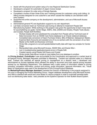  Assist with the physical and system setup of a new Regional Distribution Center.
 Developed a program for automation of Japan invoice receipt.
 Developed a program for order entry of Simple Specials.
 Completed a review of their Order Entry and Tracking process for customers using cyclic billing. (A
billing process designed for one customer’s use which caused the inability to use standard order
entry system)
 Supported the entire company on the development, administration, and use of Microsoft Access
Databases.
 Administered general PC and Application support to my own department.
 Led Data conversion team as Technical Lead during an attempt to implement People Soft
Manufacturing System. While working on this project I was given the opportunity to learn many tools
for accomplishing our goals: Center Stage, SQR’s, SQL (AS400 and Oracle), People Tools (Query
and Crystal), People Soft Workflow.
o Worked closely with and substituted the consultant from People soft as Technical Lead of
Data Conversion from an AS400 main frame database to an Oracle relational database.
o Completed data conversion of Open Purchase Orders, Bills of Material, Salesperson Master,
Expense Bank Accounts and assisted one of my co-workers with the conversion of our Item
Master at the SetID and Business Unit level.
o Wrote SQL programs to convert/update/delete/modify data with logic too complex for Center
Stage.
o Manipulated data using Microsoft Access, AS400 SQL and Oracle SQL+.
o Led in troubleshooting application/panel errors in People Soft.
o Created reports using People Soft Query and Crystal.
o Wrote simple Data Mover scripts to copy tables from one database to another.
As Pricing Analyst / Coordinator I was accountable for the Coordination and approval to a certain level of
all Special Pricing. Managed Requests submitted to Marketing. Tracked and reported sales on a National
level. Tracked and reported all special pricing to management at a director level. I developed and
administered an Access database which allowed the ability to document and track special pricing requests
worked by our Marketing Department. This database held a wide variety of information related to pricing
including; competitor information, product and pricing, quote information, approval information, etc.. Visual
Basic for Applications was used in the development of this Pricing/Product Database.
As Marketing/Product Manager Assistant I assisted the Director of Marketing in the projects assigned to
him and in managing the Product Marketing Group. I began database development using Microsoft Access
and VBA to interface with excel and Lotus Notes on various projects in order to automate remedial tasks
such as distributing sales leads. I also presided as the Systems Operator for their Bulletin Board System.
 