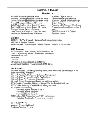 EDUCATION & TRAINING
KEY SKILLS
Microsoft Access Expert 15+ years
Microsoft Office Applications Expert 15+ years
Visual Basic for Applications Expert 15+ years
Project Management Expert 15+ years
Data Modeling/Reporting Expert 15+ years
Technical Documentation Expert 10+ years
Program Testing Expert 10+ years
User Testing and Training Expert 10+ years
HealthCare Systems Expert 10+ years
Business Objects Report
Development Expert 5+ years
Business Objects Universe Design
Expert 3 years
Facets v.4.21 (Managed Healthcare
Production software) Intermediate 3
years
SAP (Pharmaceutical Design)
Beginner 1 year
College
2009 2012 DeVry University, Systems Analysis and Integration
1995 IUPUI General Studies
1992-1994 IVY Tech Paralegal, General Studies, Business Administration
CBT Courses
2001 Computer Based Training, US-IN-Indianapolis
HTML Programming, Level 1 and Level 2 (Ziff-Davis)
Introduction To Java
JavaScript
VBScript
Introduction to Visual Basic 6.0 (Ziff-Davis)
Visual Basic Database Programming 5.0 (Ziff-Davis)
Certificates
Microsoft Access 7.0 VB Programming with Access (certificate for completion of this
class provided by Microsoft)
Microsoft Access 7.0 Advanced Database Management
Microsoft Excel 7.0 Visual Basic for Applications
Microsoft Excel 7.0 Presenting Information
Microsoft Project Management Beginning and Intermediate
2004 Franklin Covey The 7 Habits of Highly Effective People Certificate
2003 Oracle University - Develop PL/Sql Program Units
2001 Profound Consulting
BusinessObjects Reporter I, II & III
BusinessObjects Designer
BusinessObjects Supervisor
1998 McDonald & Associates, Inc. US-IN-Indianapolis
Statistical Thinking for Process Improvement
Volunteer Work
Vineyard Community Church
Rocklane Christian Church
 