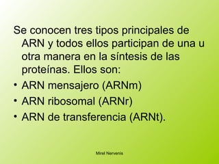 Se conocen tres tipos principales de
ARN y todos ellos participan de una u
otra manera en la síntesis de las
proteínas. Ellos son:
• ARN mensajero (ARNm)
• ARN ribosomal (ARNr)
• ARN de transferencia (ARNt).
Mirel Nervenis
 