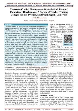 International Journal of Trend in Scientific Research and Development (IJTSRD)
Volume 6 Issue 1, November-December 2021 Available Online: www.ijtsrd.com e-ISSN: 2456 – 6470
@ IJTSRD | Unique Paper ID – IJTSRD47753 | Volume – 6 | Issue – 1 | Nov-Dec 2021 Page 458
Classroom Conflict Management Strategies and Students’
Competency Development: A Survey of Teacher Training
Colleges in Fako Division, Southwest Region, Cameroon
Martin Tiku Abunaw
PhD in View, University of Buea, Buea, Cameroon
ABSTRACT
This study set out to investigate the impact of classroom conflict
management strategies and students’ competency development in
Fako Division in the South West Region of Cameroon. Four research
questions were asked: how does the teaching of conflict management
strategies with respect to problem solving, smoothing, forcing/win-
lose, compromising and withdrawing impact teacher competency?
The study employed a survey design combining both quantitative and
qualitative approaches in a concurrent triangulation mixed-method
perspective. Two Teacher training Colleges were randomly selected.
In each of the sampled college, only class three students were
involved in the study. The simple random sampling technique was
used to select the colleges and the classes. Data were collected using
an evaluation questionnaire. Evaluation questionnaire were
effectively used by Jehan (2017) and Saduman (2010). The
evaluation questionnaire was trial tested on 15 student teachers.
Student teachers were later on administered the questionnaire
whereby their knowledge of conflict management was captured and
how it influences their teaching competency development. An in-
depth interview guide was used to sample the opinion of directors of
colleges and the teachers on the conflict management in the
curriculum of teacher training, the perceived importance and how
they think it can impact teachers’ competency.
KEYWORDS: Conflict management, problem solving, smoothing,
forcing/win-lose, compromising, withdrawing, Teacher competency
How to cite this paper: Martin Tiku
Abunaw "Classroom Conflict
Management Strategies and Students’
Competency Development: A Survey of
Teacher Training Colleges in Fako
Division, Southwest Region, Cameroon"
Published in
International
Journal of Trend in
Scientific Research
and Development
(ijtsrd), ISSN:
2456-6470,
Volume-6 | Issue-1,
December 2021, pp.458-473, URL:
www.ijtsrd.com/papers/ijtsrd47753.pdf
Copyright © 2021 by author(s) and
International Journal of Trend in
Scientific Research and Development
Journal. This is an
Open Access article
distributed under the
terms of the Creative Commons
Attribution License (CC BY 4.0)
(http://creativecommons.org/licenses/by/4.0)
Quantitative data were processed using Epidata 3.1
and analysed with the support of SPSS 21.0 while
qualitative data from interviews were analysed using
the process of thematic analysis. The Cronbach’s
Alpha reliability coefficient was very satisfactory,
with a value of 0.820. This therefore implies that the
items on the questionnaire were understood and
answered to a satisfactory level of objectivity.
Logistic Regression was used to measure the
influence of student teachers’ knowledge of
classroom conflict management on teaching
competency. Teachers were to a very high extent
inspired by problem – solving negotiations(R=0.381;
P=0.000), smoothing (R=0.208; P=0.022) and
withdrawing (0.447; P=0.000) that correlated
significantly with good teaching competency. To a
very high extent as well, they dissociated with
compromising which effect though positive was very
weak and not significant (R=0.125; P=0.174). They
also very highly disagreed with forcing that did not
correlate significantly with competency development
(R= -0.331; P=0.000), which instead had a significant
negative effect. In fact, forcing is not an official
recommended pedagogical approach for teaching in
educational institutions. Teachers mostly perceived
that at school level, to a high extent, more reconciling
conflict management approaches like problem –
solving negotiations was the most adequate in
building in the young leaners the sense of mutual
understanding.
INTRODUCTION
It has been realized that in Fako Division some
teachers assist student teachers to develop their
competencies, while others do not. So, the researcher
seeks to investigate if the problem is due to classroom
conflict management in teacher training colleges.
IJTSRD47753
 