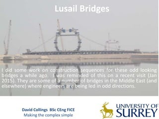 David Collings BSc CEng FICE
Making the complex simple
Lusail Bridges
I did some work on construction sequences for these odd looking
bridges a while ago. I was reminded of this on a recent visit (Jan
2015). They are some of a number of bridges in the Middle East (and
elsewhere) where engineers are being led in odd directions.
 