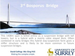 3rd Bosporus Bridge
This 1408m span is billed online as a suspension bridge with tall
towers, but is a hybrid with a mainly cable stayed deck. Often
combined in early bridges this hybrid stay-suspension form gives a
stiffer structure and is likely to be more common in future
suspension bridges.
David Collings BSc CEng FICE
Making the complex simple
 