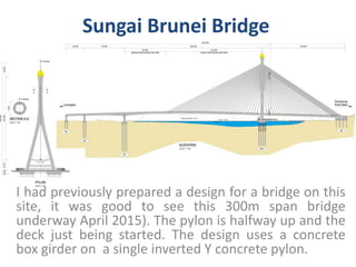 Sungai Brunei Bridge
I had previously prepared a design for a bridge on this
site, it was good to see this 300m span bridge
underway April 2015). The pylon is halfway up and the
deck just being started. The design uses a concrete
box girder on a single inverted Y concrete pylon.
 