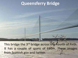 Queensferry Bridge
This bridge the 3rd bridge across the Fourth of Firth.
It has a couple of spans of 650m. These images
from Scottish.gov and twitter.
 